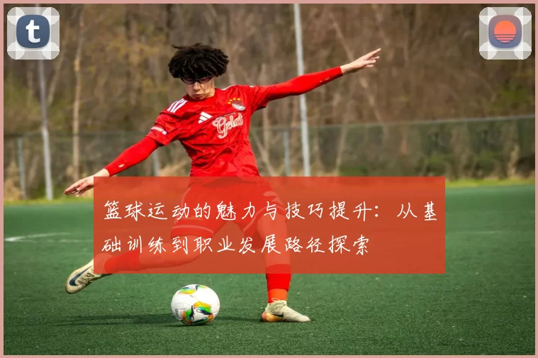 篮球运动的魅力与技巧提升：从基础训练到职业发展路径探索