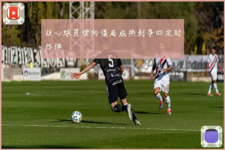核心球员续约僵局成热刺争四定时炸弹
