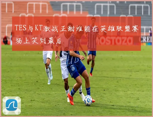 TES与KT激战正酣谁能在英雄联盟赛场上笑到最后