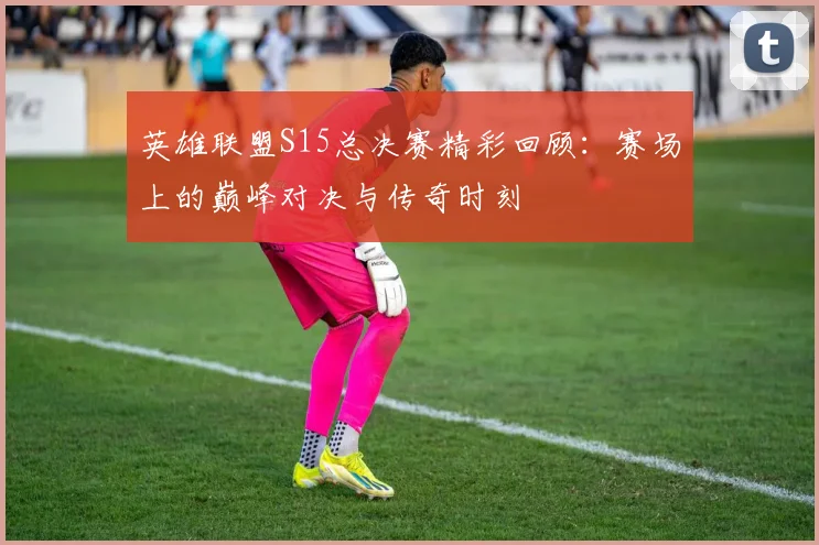 英雄联盟S15总决赛精彩回顾：赛场上的巅峰对决与传奇时刻