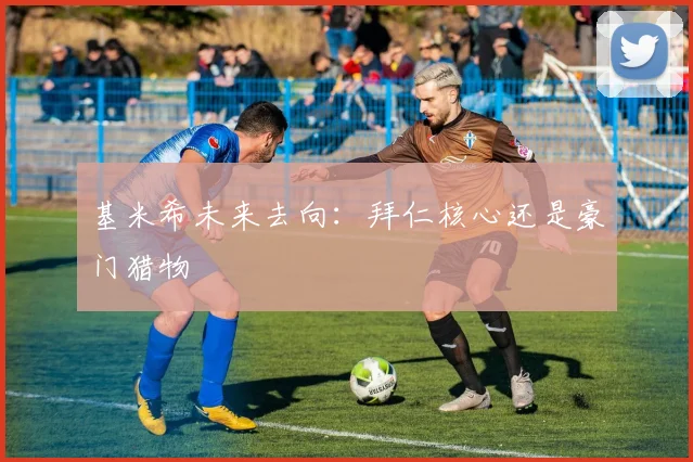 基米希未来去向：拜仁核心还是豪门猎物