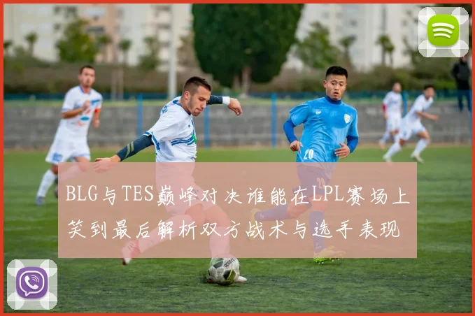 BLG与TES巅峰对决谁能在LPL赛场上笑到最后解析双方战术与选手表现
