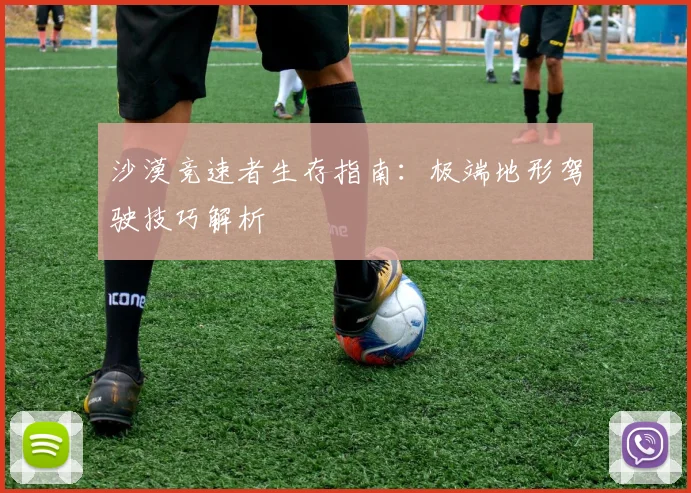 沙漠竞速者生存指南：极端地形驾驶技巧解析
