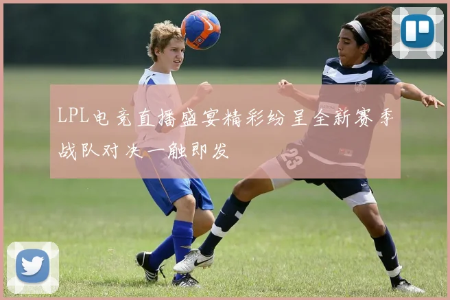 LPL电竞直播盛宴精彩纷呈全新赛季战队对决一触即发