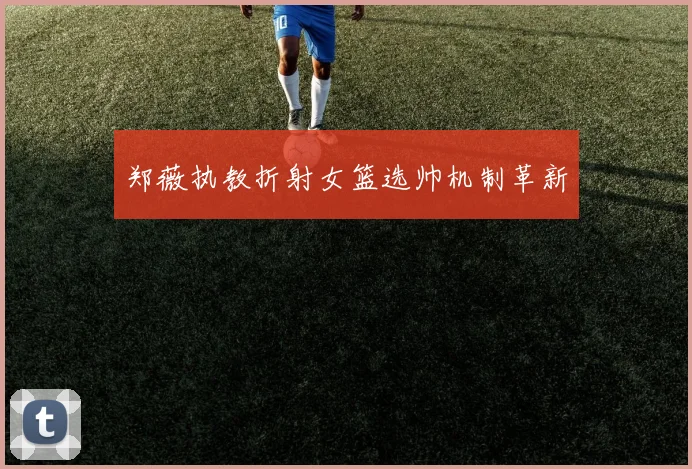 郑薇执教折射女篮选帅机制革新