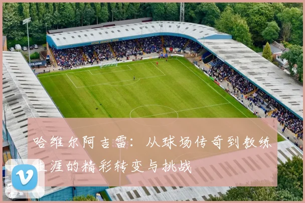 哈维尔阿吉雷：从球场传奇到教练生涯的精彩转变与挑战