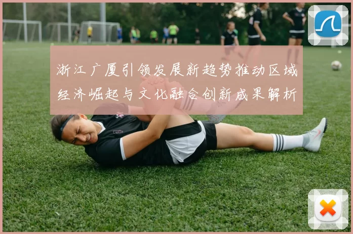 浙江广厦引领发展新趋势推动区域经济崛起与文化融合创新成果解析
