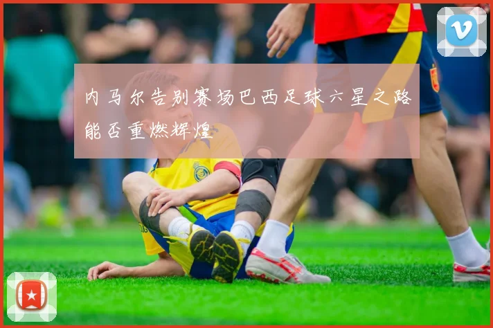 内马尔告别赛场巴西足球六星之路能否重燃辉煌