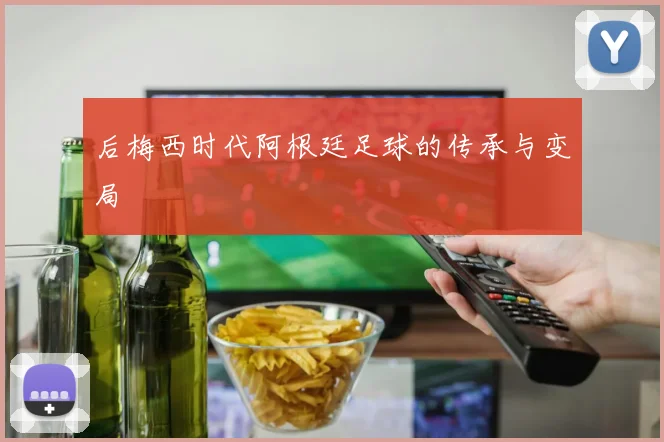 后梅西时代阿根廷足球的传承与变局