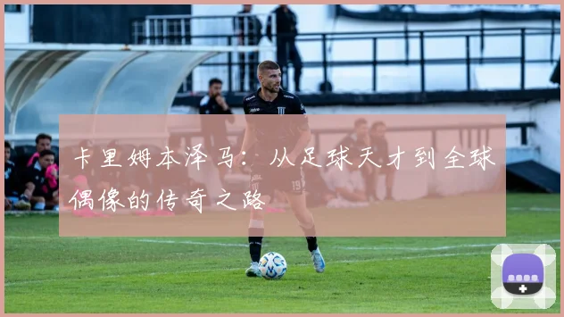 卡里姆本泽马：从足球天才到全球偶像的传奇之路
