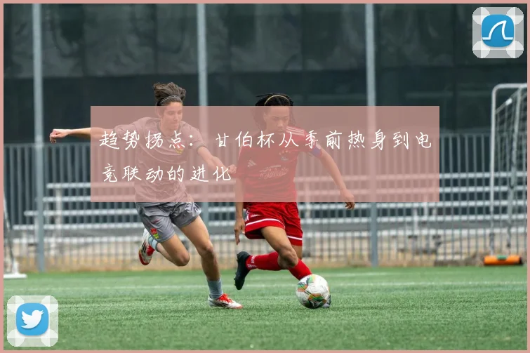 趋势拐点：甘伯杯从季前热身到电竞联动的进化