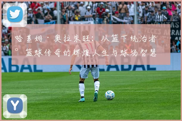 哈基姆·奥拉朱旺：从篮下统治者到篮球传奇的辉煌人生与球场智慧