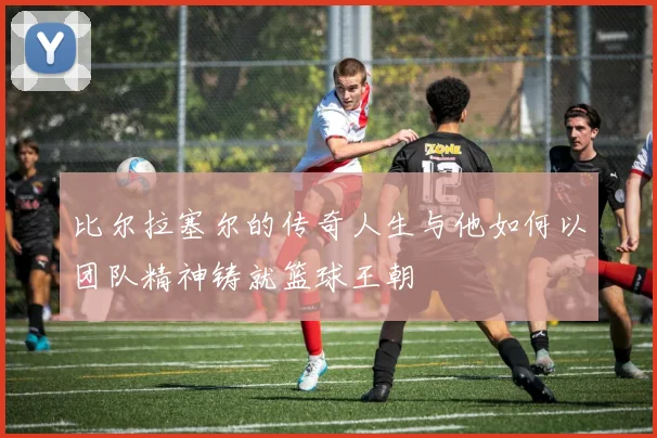 比尔拉塞尔的传奇人生与他如何以团队精神铸就篮球王朝