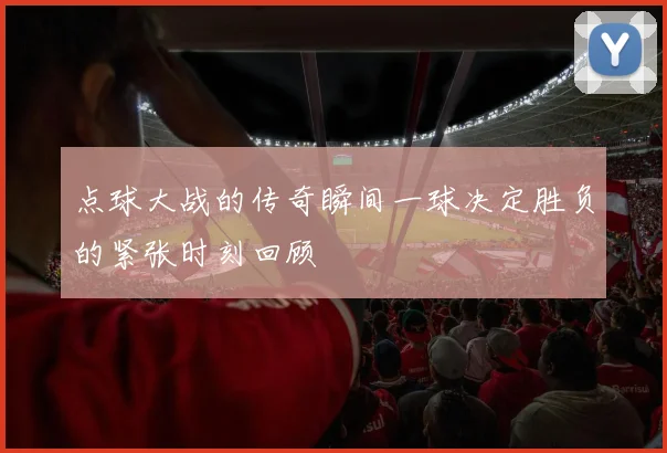 点球大战的传奇瞬间一球决定胜负的紧张时刻回顾
