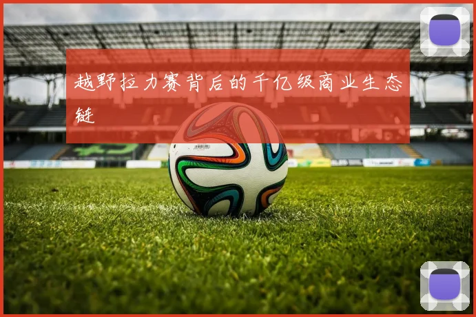 越野拉力赛背后的千亿级商业生态链